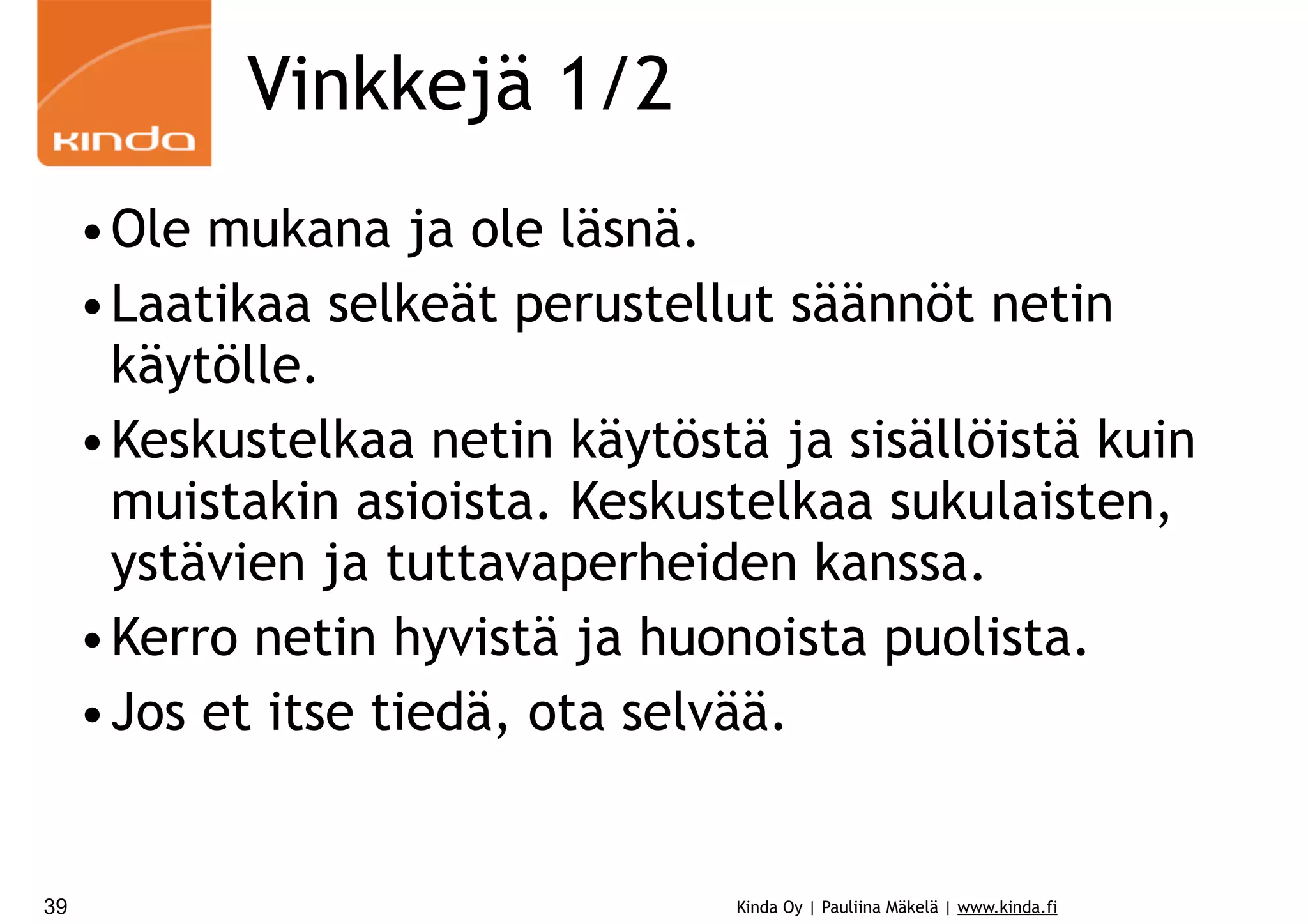 Vinkkejä 1/2
•Ole mukana ja ole läsnä.
•Laatikaa selkeät perustellut säännöt netin
käytölle.
•Keskustelkaa netin käytöstä ja sisällöistä kuin
muistakin asioista. Keskustelkaa sukulaisten,
ystävien ja tuttavaperheiden kanssa.
•Kerro netin hyvistä ja huonoista puolista.
•Jos et itse tiedä, ota selvää.

39

Kinda Oy | Pauliina Mäkelä | www.kinda.fi

 