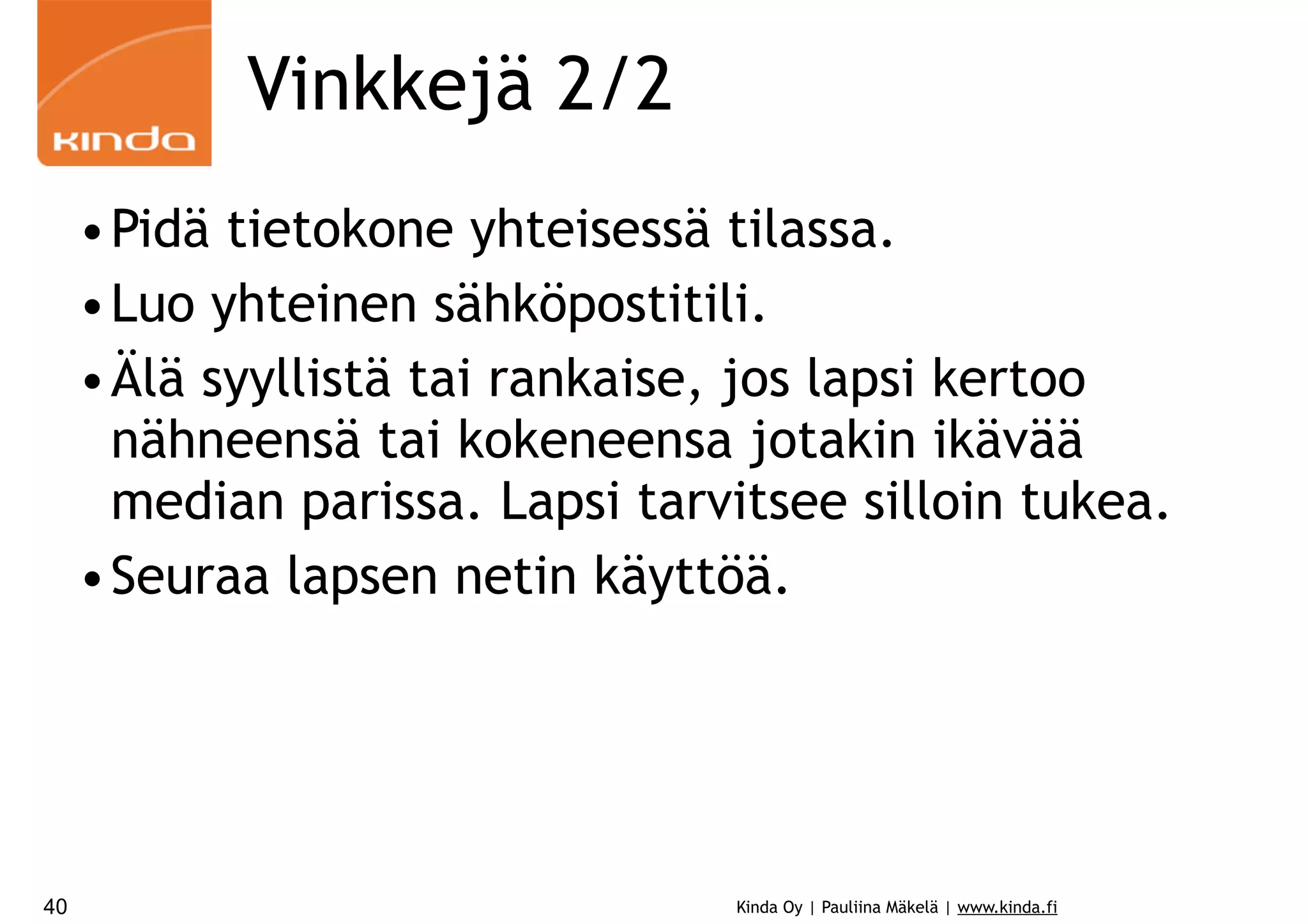 Vinkkejä 2/2
•Pidä tietokone yhteisessä tilassa.
•Luo yhteinen sähköpostitili.
•Älä syyllistä tai rankaise, jos lapsi kertoo
nähneensä tai kokeneensa jotakin ikävää
median parissa. Lapsi tarvitsee silloin tukea.
•Seuraa lapsen netin käyttöä.

40

Kinda Oy | Pauliina Mäkelä | www.kinda.fi

 