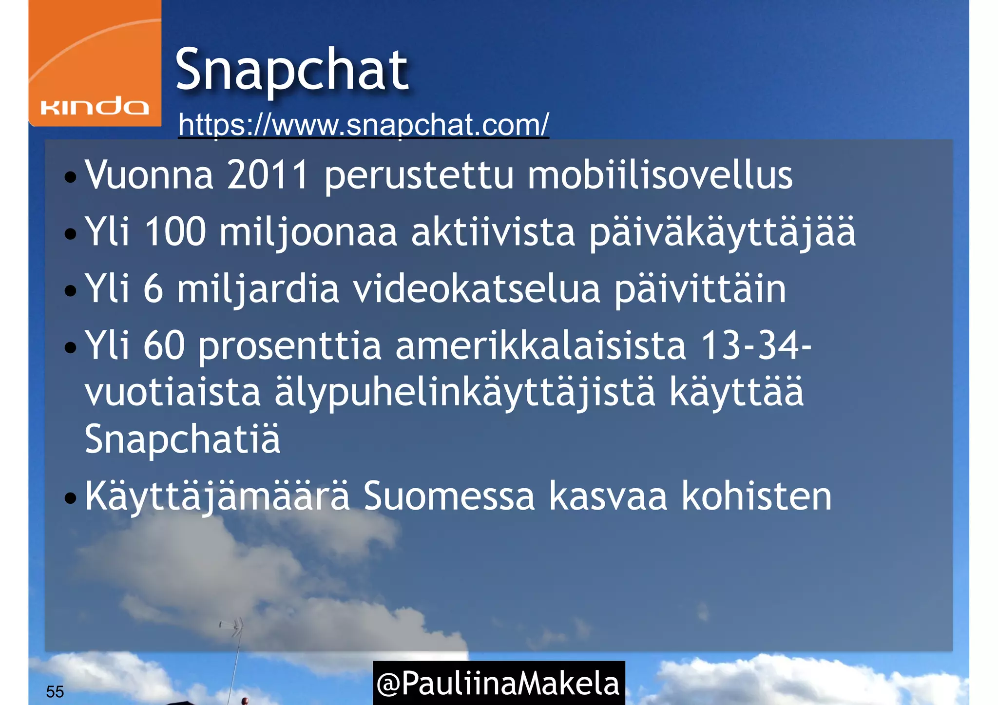 @PauliinaMakela55
Snapchat
https://www.snapchat.com/
•Vuonna 2011 perustettu mobiilisovellus
•Yli 100 miljoonaa aktiivista päiväkäyttäjää
•Yli 6 miljardia videokatselua päivittäin
•Yli 60 prosenttia amerikkalaisista 13-34-
vuotiaista älypuhelinkäyttäjistä käyttää
Snapchatiä
•Käyttäjämäärä Suomessa kasvaa kohisten
 