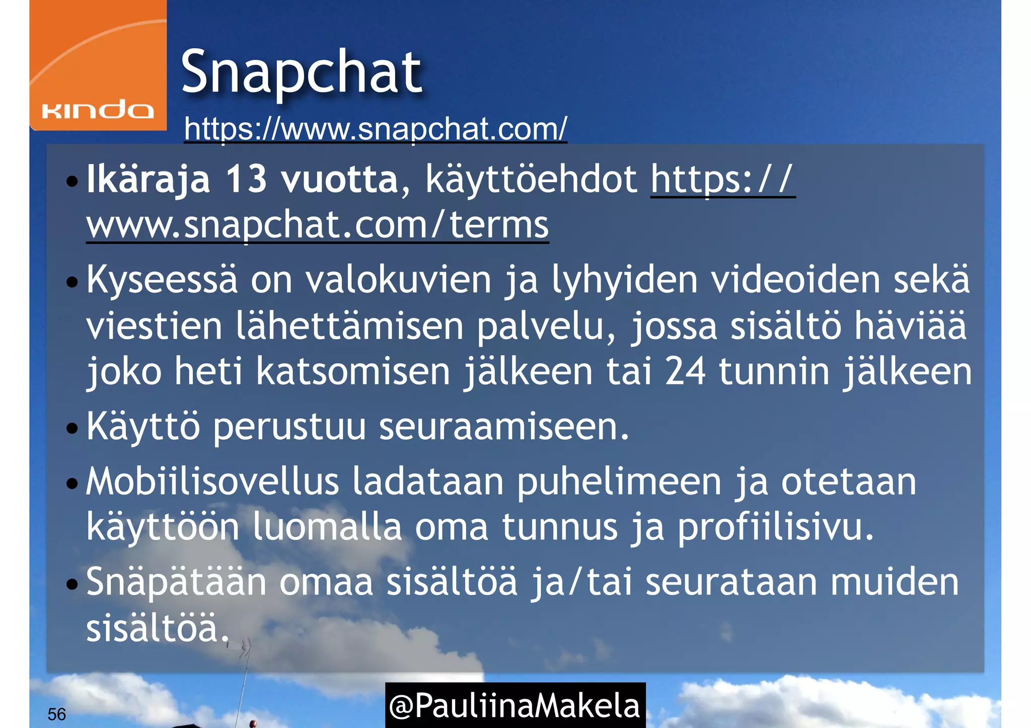 @PauliinaMakela56
Snapchat
https://www.snapchat.com/
•Ikäraja 13 vuotta, käyttöehdot https://
www.snapchat.com/terms
•Kyseessä on valokuvien ja lyhyiden videoiden sekä
viestien lähettämisen palvelu, jossa sisältö häviää
joko heti katsomisen jälkeen tai 24 tunnin jälkeen
•Käyttö perustuu seuraamiseen.
•Mobiilisovellus ladataan puhelimeen ja otetaan
käyttöön luomalla oma tunnus ja profiilisivu.
•Snäpätään omaa sisältöä ja/tai seurataan muiden
sisältöä.
 