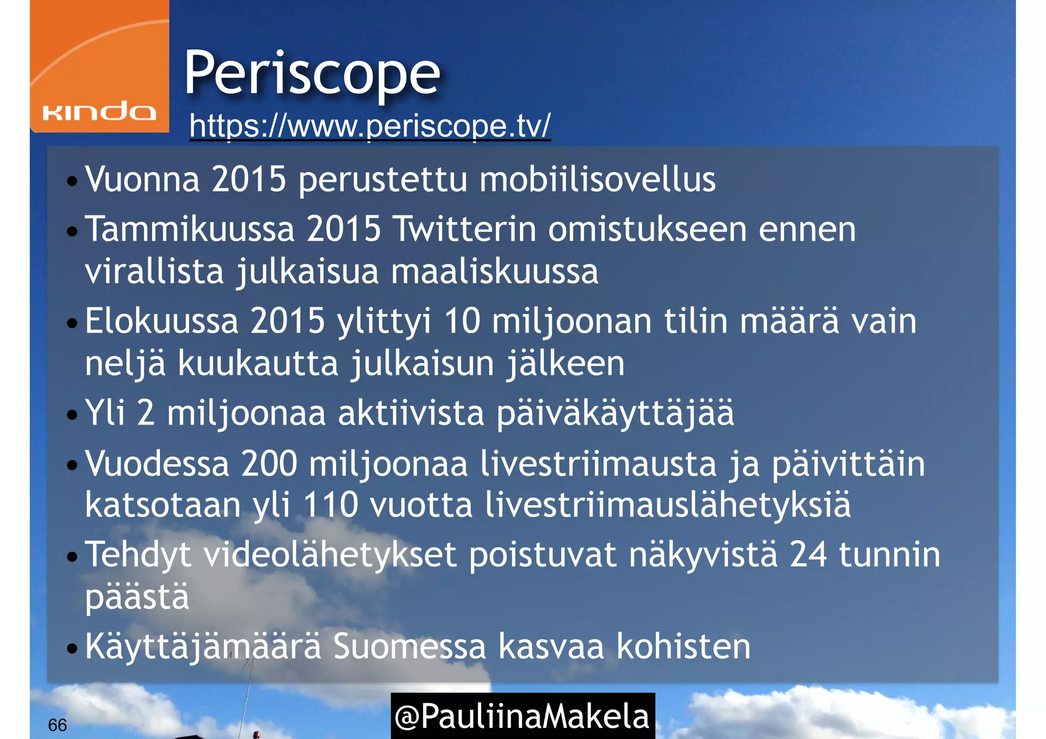 @PauliinaMakela66
•Vuonna 2015 perustettu mobiilisovellus
•Tammikuussa 2015 Twitterin omistukseen ennen
virallista julkaisua maaliskuussa
•Elokuussa 2015 ylittyi 10 miljoonan tilin määrä vain
neljä kuukautta julkaisun jälkeen
•Yli 2 miljoonaa aktiivista päiväkäyttäjää
•Vuodessa 200 miljoonaa livestriimausta ja päivittäin
katsotaan yli 110 vuotta livestriimauslähetyksiä
•Tehdyt videolähetykset poistuvat näkyvistä 24 tunnin
päästä
•Käyttäjämäärä Suomessa kasvaa kohisten
Periscope
https://www.periscope.tv/
 