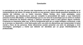 Conclusión
La psicología es una de las ciencias más importantes en la vida diaria del hombre ya que trabaja con el
comportamiento del mismo. El campo de acción es muy grande y abarca desde pequeños desajustes en la
relación del individuo con su medio (neurosis, fobias, timidez, etc.), hasta patologías, como
la esquizofrenia, que desestructuran casi por completo la personalidad del sujeto y cuyo tratamiento
presenta muchas dificultades. La Psicofisiología que es una rama de la psicología que se centra en analizar
como la interacción de factores internos y externos convergen entre si para generar alguna conducta.
Finalmente es importante saber que el SN es fundamental para dar un origen biológico conductual, y este
en el proceso su desarrollo a nivel fetal puede sufrir una serie de alteraciones que comprometan la salud
mental y física de las personas. Estas alteraciones pueden presentar una serie de patologías a nivel
neurológico, psicológico y motriz que deberán ser atendidas por un grupo interdisciplinario de
profesionales.
 
