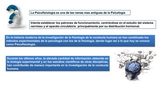 La Psicofisiología es una de las ramas mas antiguas de la Psicología
Intenta establecer los patrones de funcionamiento, centrándose en el estudio del sistema
nervioso y el aparato circulatorio principalmente por su distribución hormonal.
En la historia moderna de la investigación de la fisiología de la conducta humana se han combinado los
métodos experimentales de la psicología con los de la fisiología, dando lugar así a lo que hoy se conoce
como Psicofisiología.
Durante los últimos años, la elevada cantidad de información obtenida en
la biología experimental y en los estudios científicos de otras disciplinas,
han contribuido de manera importante en la investigación de la conducta
humana.
 