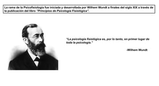 La rama de la Psicofisiología fue iniciada y desarrollada por Wilhem Wundt a finales del siglo XIX a través de
la publicación del libro ”Principios de Psicología Fisiológica”.
“La psicología fisiológica es, por lo tanto, en primer lugar de
toda la psicología.”
-Wilhem Wundt
 