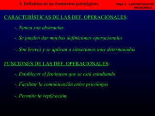 2. Definición de los fenómenos psicológicos.   Tema 3.  LAINVESTIGACIÓN PSICOLÓGICA.   -. Nunca son abstractas CARACTERÍSTICAS DE LAS DEF. OPERACIONALES : -. Se pueden dar muchas definiciones operacionales -. Son breves y se aplican a situaciones muy determinadas -. Establecer el fenómeno que se está estudiando FUNCIONES DE LAS DEF. OPERACIONALES : -. Facilitar la comunicación entre psicólogos -. Permitir la replicación. 