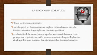 LA PSICOLOGIA NOS AYUDA
Tratar los trastornos mentales
para lo que el ser humano trata de explicar ordenadamente ese saber
intuitivo, connatural, que aplica de manera espontánea
es el estudio de la mente, junto a aquellos aspectos de la mente como
percepción, cognición, emoción y comportamiento. La psicología existe
desde que los seres humanos han discutido sobre los seres humanos.