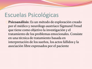 Escuelas Psicológicas
Psicoanálisis: Es un método de exploración creado
por el médico y neurólogo austríaco Sigmund Freud
que tiene como objetivo la investigación y el
tratamiento de los problemas emocionales. Consiste
en una técnica de tratamiento basada en
interpretación de los sueños, los actos fallidos y la
asociación libre expresados por el paciente
 