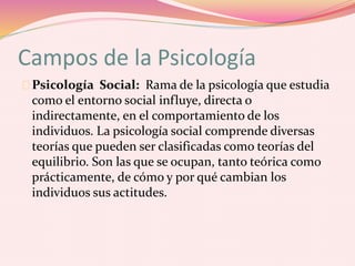 Campos de la Psicología
Psicología Social: Rama de la psicología que estudia
como el entorno social influye, directa o
indirectamente, en el comportamiento de los
individuos. La psicología social comprende diversas
teorías que pueden ser clasificadas como teorías del
equilibrio. Son las que se ocupan, tanto teórica como
prácticamente, de cómo y por qué cambian los
individuos sus actitudes.
 