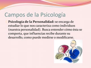 Campos de la Psicología
Psicología de la Personalidad: se encarga de
estudiar lo que nos caracteriza como individuos
(nuestra personalidad). Busca entender cómo ésta se
comporta, que influencias recibe durante su
desarrollo, como puede medirse o modificarse.
 