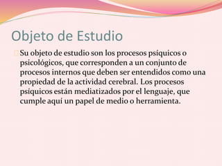 Objeto de Estudio
Su objeto de estudio son los procesos psíquicos o
psicológicos, que corresponden a un conjunto de
procesos internos que deben ser entendidos como una
propiedad de la actividad cerebral. Los procesos
psíquicos están mediatizados por el lenguaje, que
cumple aquí un papel de medio o herramienta.
 