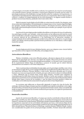 La Psicología es el estudio científico de la conducta y la experiencia, de cómo los seres humanos
y los animales sienten, piensan, aprenden y conocen para adaptarse al medio que les rodea. La
psicología moderna se ha dedicado a recoger hechos sobre la conducta y la experiencia, y a
organizarlos sistemáticamente, elaborando teorías para su comprensión. Estas teorías ayudan a
conocer y explicar el comportamiento de los seres humanos y en alguna ocasión incluso a
predecir sus acciones futuras, pudiendo intervenir sobre ellas.
Históricamente, la psicología se ha dividido en varias áreas de estudio. No obstante, estas
áreas están interrelacionadas y frecuentementese solapan unas a otras.La psicología fisiológica,
por ejemplo, estudia el funcionamiento del cerebro y del sistema nervioso, mientras que la
psicología experimental aplica técnicas de laboratorio para estudiar, por ejemplo, la percepción
o la memoria.
Las áreas de la psicología pueden también describirse en términos de áreas de aplicación.
Los psicólogos sociales, por ejemplo, están interesados en las influencias del entorno social
sobre el individuo y el modo en que éstos actúan en grupo. Los psicólogos industriales estudian
el entorno laboral de los trabajadores y los psicó logos de la educación estudian el
comportamiento de los individuos y grupos sociales en los ambientes educativos. La psicología
clínica, por último,intenta ayudar a quienes tienen problemas en su vida diaria o sufren algún
trastorno mental.
HIST ORIA
La psicología procede de muy distintas fuentes, pero sus orígenes como ciencia habría
que buscarlos en los orígenes de la filosofía, en la antigua Grecia.
Antecedentes filosóficos
Platón y Aristóteles, como otros filósofos griegos, afrontaron algunas de las cuestiones
básicas de la psicología que aún hoy son objeto de estudio: ¿Nacen las personas con ciertas
aptitudes y habilidades, y con una determinada personalidad, o se forman como consecuencia
de la experiencia? ¿Cómo llega el individuo a conocer el mundo que le rodea? ¿Ciertos
pensamientos son innatos o son todos adquiridos?
Tales cuestiones fueron debatidas durante siglos, pero la psicología científica como tal no
se inicia hasta el siglo XVII con los trabajos del filósofo racionalistafrancés René Descartes y de
los empiristas británicos Thomas Hobbes y John Locke. Descartes afirmaba que el cuerpo
humano era como una maquinaria de relojería, pero que cada mente(o alma) era independiente
y única. Mantenía que la mente tiene ciertas ideas innatas, cruciales para organizar la
experiencia que los individuos tienen del mundo. Hobbes y Locke, por su parte, resaltaron el
papel de la experiencia en el conocimiento humano. Locke creía que toda la información sobreel
mundo físico pasa a través de los sentidos, y que las ideas correctas pueden y deben ser
verificadas con la información sensorial de la que proceden (véase Empirismo).
La corriente más influyente se desarrolló siguiendo el punto de vista de Locke. Sin
embargo, ciertos psicólogos europeos que han estudiado la percepción sostendrían varios siglos
después la idea cartesiana de que parte de la organización mental es innata. Esta concepción aún
juega un papel importanteen las recientes teorías de la percepción y la cognición (pensamiento
y razonamiento).
Desarrollo científico
Aparte de esta herencia filosófica, el campo que más ha contribuido al desarrollo de la
psicología científica ha sido la fisiología, es decir, el estudio de las funcione s de los diversos
órganos y sistemas del cuerpo humano. El fisiólogo alemán Johannes Müller intentó relacionar
la experiencia sensorial con las actividades del sistema nervioso y del entorno físico de los
organismos, pero los primeros representantes auténticos de la psicología experimental fueron el
físico alemán Gustav TheodorFechner y el fisiólogo, también alemán, Wilhelm Wundt. Ambos
son considerados los padres de la actual psicología científica. Fechner desarrolló métodos
 