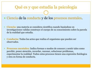 Qué es y que estudia la psicologíaCienciade la conducta y de los procesos mentales.Ciencia:una materia se considera científica cuando basándose en investigaciones validas construye el cuerpo de su conocimiento sobre la parcela de la realidad que estudia.Conducta: Todos los actos que realiza el organismo que pueden ser observados.Procesos mentales: Indica formas o modos de conocer y sentir tales como percibir, poner atención, recordar, razonar, solucionar problemas, experimentar la realidad. Todos estos procesos tienen una expresión fisiólogica y otra en forma de conducta.