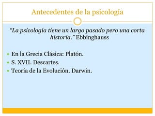 Antecedentes de la psicología“La psicología tiene un largo pasado pero una corta historia.” EbbinghaussEn la Grecia Clásica: Platón.S. XVII. Descartes.Teoría de la Evolución. Darwin.