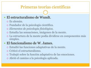 Primeras teorías científicasEl estructuralismo de Wundt.Es alemán.Fundador de la psicología científica.Elementos de psicología fisiológica.Estudia las sensaciones, imágenes de la mente.La estructura de la mente podía dividirse en componentes más simples. El funcionalismo de W. James.Estudió las funciones adaptativas de la mente. Criticó el estructuralismo.Trabajó sobre la función adaptativa de las emociones.Abrió el camino a la psicología aplicada.