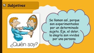 Subjetivas
Se llaman así, porque
son experimentados
por un determinado
sujeto. Eje, el dolor,
la alegría son vividos
por una persona.
 