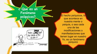El hecho psíquicos, lo
que acontece en
nuestra mente o
psiquis, o sea cada
una de las
modificaciones o
manifestaciones que
tienen lugar en nuestro
Yo, es un fenómeno
psíquico
¿ Que es un
Fenómeno
psíquicos?
 