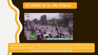 d) Unidad de la vida Psíquica
Los fenómenos de la vida psíquica no se dan puros y en forma aislada, sino que se
influyen recíprocamente y se manifiestan en una unidad. Eje en un terremoto se
manifiestan varios fenómenos psíquicos.
 