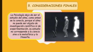 5. CONSIDERACIONES FINALES
La Psicología dejo de ser el
estudio del alma, como antes
se la conocía, porque el alma
no puede ser objeto de
investigación científica ni de
experimentación, su estudio
no corresponde a la ciencia
sino a la metafísica y la
filosofía.
 