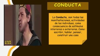 CONDUCTA
La Conducta, son todas las
manifestaciones, actividades
de los individuos, como
consecuencia de estímulos
interiores o exteriores. Como:
escribir, hablar, pensar,
construir una casa
 