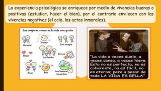 La experiencia psicológica se enriquece por medio de vivencias buenas o
positivas (estudiar, hacer el bien), por el contrario envilecen con las
vivencias negativas (el ocio, los actos inmorales).
 