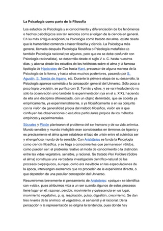 La Psicología como parte de la Filosofía

Los estudios de Psicología y el conocimiento y diferenciación de los fenómenos
o hechos psicológicos son tan remotos como el origen de la ciencia en general.
En su más antigua acepción, la Psicología como tratado del alma, existe desde
que la humanidad comenzó a hacer filosofía y ciencia. La Psicología más
general, llamada después Psicología filosófica o Psicología metafísica (o
también Psicología racional por algunos, pero que no se debe confundir con
Psicología racionalista), se desarrolla desde el siglo V a. C. hasta nuestros
días, y abarca desde los estudios de los helénicos sobre el alma y la famosa
tipología de Hipócrates de Cos hasta Kant, precursor de alguna manera de la
Psicología de la forma, y hasta otros muchos posteriores, pasando por S.
Agustín, S. Tomás de Aquino, etc. Durante la primera etapa de su desarrollo, la
Psicología aparece sometida a la concepción general del Universo. Sólo poco a
poco logra precisión, se purifica con S. Tomás y otros, y se va introduciendo no
sólo la observación sino también la experimentación (ya en el s. XIX), haciendo
de ella una disciplina diferenciada, con un objeto delimitado, que se aborda ya
empíricamente, ya experimentalmente, o ya filosóficamente o en su conjunto
con la visión de generalidad propia del método filosófico, visión en la que
confluyen las observaciones o estudios particulares propios de los métodos
empíricos y experimentales.

Sócrates y Platón plantearon el problema del ser humano y de su vida anímica.
Mundo sensible y mundo inteligible eran considerados en términos de lejanía y
es precisamente el alma quien establece el lazo de unión entre el auténtico ser
y el engañoso mundo de lo sensible. Con Aristóteles se funda la Psicología
como ciencia filosófica, y se llega a conocimientos que permanecen válidos,
como pueden ser: el problema relativo al modo de conocimiento o la distinción
entre las vidas vegetativa, sensible, y racional. Su tratado Peri Psichés (Sobre
el alma) constituye una verdadera investigación científico-natural de los
procesos biopsíquicos, aunque, como era inevitable en las especulaciones de
la época, intervengan elementos que no proceden de la experiencia directa, o
que dependen de una peculiar concepción del Universo.

Resumiremos brevemente el pensamiento de Aristóteles: «psique» se identifica
con «vida», pues atribuimos vida a un ser cuando algunos de estos procesos
tiene lugar en él: razonar, percibir, movimiento y quiescencia en un lugar,
movimiento vegetativo, p. ej. respiración, pulso, digestión, crecimiento. Se dan
tres niveles de lo anímico: el vegetativo, el sensorial y el racional. De la
percepción y la representación se origina la tendencia, pues donde hay
 