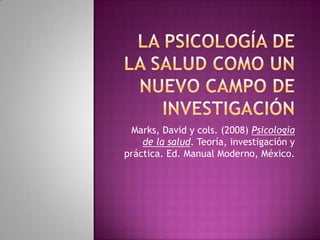 La psicología de la salud como un nuevo campo de investigación Marks, David y cols. (2008) Psicología de la salud. Teoría, investigación y práctica. Ed. Manual Moderno, México. 