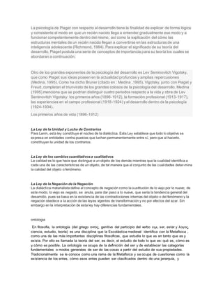 La psicología de Piaget con respecto al desarrollo tiene la finalidad de explicar de forma lógica
y consistente el modo en que un recién nacido llega a entender gradualmente ese modo y a
funcionar competentemente dentro del mismo, así como la explicación del cómo las
estructuras mentales de un recién nacido llegan a convertirse en las estructuras de una
inteligencia adolescente (Richmond, 1984). Para explicar el significado de su teoría del
desarrollo, Piaget postula una serie de conceptos de importancia para su teoría los cuales se
abordaran a continuación.
Otro de los grandes exponentes de la psicología del desarrollo es Lev Seminovitch Vigotsky,
que como Piaget sus ideas poseen en la actualidad profundas y amplias repercusiones
(Medina, 1995). Como ha dicho Bruner (citado en : Medina ,1995), Vigotsky, junto con Piaget y
Freud, completan el triunvirato de los grandes colosos de la psicología del desarrollo. Medina
(1995) menciona que se podrían distinguir cuatro periodos respecto a la vida y obra de Lev
Seminovitch Vigotsky: los primeros años (1896-1912), la formación profesional (1913-1917),
las experiencias en el campo profesional (1918-1924) y el desarrollo dentro de la psicología
(1924-1934).
Los primeros años de vida (1896-1912)
La Ley de la Unidad y Lucha de Contrarios
Para Lenin, esta ley constituye el núcleo de la dialéctica. Esta Ley establece que todo lo objetivo se
expresa en entidades contra-puestas que luchan permanentemente entre sí, pero que al hacerlo,
constituyen la unidad de los contrarios.
La Ley de los cambioscuantitativosa cualitativos
La calidad es lo que hace que distingue a un objeto de los demás mientras que la cualidad identifica a
cada una de las características de un objeto, de tal manera que el conjunto de las cualidades deter-mina
la calidad del objeto o fenómeno.
La Ley de la Negación de la Negación
La dialéctica materialista define el concepto de negación como la sustitución de lo viejo por lo nuevo; de
este modo, lo viejo es negado, se anula, para dar paso a lo nuevo, que sería la tendencia general del
desarrollo, pues se basa en la existencia de las contradicciones internas del objeto o del fenómeno y la
negación obedece a la acción de las leyes vigentes de transformación y no por efectos del azar. Sin
embargo en la interpretación de esta ley hay diferencias fundamentales.
ontologia
En filosofía, la ontología (del griego οντος, genitivo del participio del verbo ειμι, ser, estar y λογος,
ciencia, estudio, teoría) es una disciplina que la Escolástica medieval identifica con la Metafísica ,
como una de las más importantes disciplinas filosoficas, que estudia lo que es en tanto que es y
existe. Por ello es llamada la teoría del ser, es decir, el estudio de todo lo que es: qué es, cómo es
y cómo es posible. La ontología se ocupa de la definición del ser y de establecer las categorías
fundamentales o modos generales de ser de las cosas a partir del estudio de sus propiedades.
Tradicionalmente se le conoce como una rama de la Metafísica y se ocupa de cuestiones como la
existencia de los entes, cómo esos entes pueden ser clasificados dentro de una jerarquía, y
 