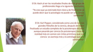 El Dr. Koch al ver los resultados finales de éste grupo de
profesionales llega a la siguiente conclusión:
“Yo creo que ya está todo bien claro y de finalmente se
puede decir que la psicología no puede ser una ciencia
coherente”
El Dr. Karl Popper, considerado como uno de los más
grandes filósofos de la ciencia, después de haber
finalizado un estudio completo de la psicoterapia declaró:
aunque pasando por ciencia (la psicoterapia) tiene en
realidad más en común con mitos primitivos que con
ciencia se asemeja más a la astrología que a la
astronomía”
 