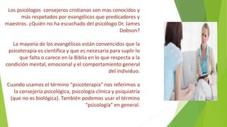 Los psicólogos consejeros cristianos son mas conocidos y
más respetados por evangélicos que predicadores y
maestros. ¿Quién no ha escuchado del psicólogo Dr. James
Dobson?
La mayoría de los evangélicos están convencidos que la
psicoterapia es científica y que es necesaria para suplir lo
que falta o carece en la Biblia en lo que respecta a la
condición mental, emocional y el comportamiento general
del individuo.
Cuando usamos el término “psicoterapia” nos referimos a
la consejería psicológica, psicología clínica y psiquiatría
(que no es biológica). También podemos usar el término
“psicología” en general.
 