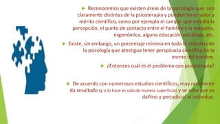  Reconocemos que existen áreas de la psicología que son
claramente distintas de la psicoterapia y pueden tener valor y
mérito científico, como por ejemplo el campo que estudia la
percepción, el punto de contacto entre el hombre y la máquina,
ergonómica, alguna educación psicóloga, etc.
 Existe, sin embargo, un porcentaje mínimo en toda la industria de
la psicología que atestigua tener perspicacia científica de la
mente del hombre.
 ¿Entonces cuál es el problema con psicoterapia?
 De acuerdo con numerosos estudios científicos, muy raramente
da resultado (y si lo hace es solo de manera superficial) y se sabe que es
dañino y perjudicial al individuo.
 