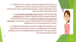  La Biblia, por el contario, dice que aparte de Jesucristo, el
hombre no es bueno ya que nació con una naturaleza
pecaminosa “por cuanto todos pecaron y están destituidos de la
gloria de Dios” (Romanos 3.23)
 La consejería psicológica promueve la creencia que los
problemas que afectan adversamente al estado mental y
emocional de la persona es determinada por circunstancias
externas a la persona, como el abuso de parte de los padres o el
ambiente en el cual la persona ha crecido.
 La Biblia nos dice que el corazón maligno del hombre y sus
decisiones pecaminosas causan sus problemas emocionales,
mentales y de su comportamiento en general. “Por que dentro,
del corazón humano salen

 