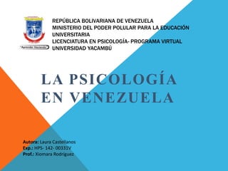 REPÚBLICA BOLIVARIANA DE VENEZUELA
MINISTERIO DEL PODER POLULAR PARA LA EDUCACIÓN
UNIVERSITARIA
LICENCIATURA EN PSICOLOGÍA- PROGRAMA VIRTUAL
UNIVERSIDAD YACAMBÚ
LA PSICOLOGÍA
EN VENEZUELA
Autora: Laura Castellanos
Exp.: HPS- 142- 00331V
Prof.: Xiomara Rodríguez
 