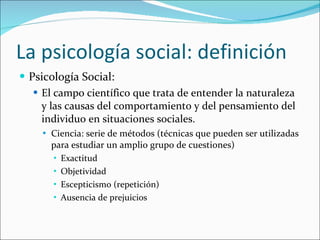 La psicología social: definición <ul><li>Psicología Social:  </li></ul><ul><ul><li>El campo científico que trata de entend...