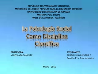 REPÚBLICA BOLIVARIANA DE VENEZUELA
MINISTERIO DEL PODER POPULAR PARA LA EDUCACIÓN SUPERIOR
UNIVERSIDAD BICENTENARIA DE ARAGUA
MATERIA: PSIC. SOCIAL
VALLE DE LA PASCUA - GUÁRICO
PROFESORA:
MIROSLABA SÁNCHEZ
ESTUDIANTE:
PEDRO LUIS GUEVARA P.
Sección P1 / 3cer semestre
MAYO - 2016
 