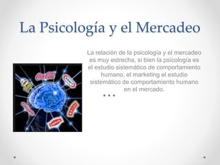 La Psicología y el Mercadeo
La relación de la psicología y el mercadeo
es muy estrecha, si bien la psicología es
el estudio sistemático de comportamiento
humano, el marketing el estudio
sistemático de comportamiento humano
en el mercado.
 