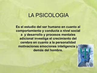 LA PSICOLOGIA
Es el estudio del ser humano en cuanto al
comportamiento y conducta a nivel social
   a y desarrollo y procesos mentales
  adicional investiga el crecimiento del
   cerebro en cuanto a la personalidad
 motivaciones emociones inteligencia y
            demás del hombre.
 