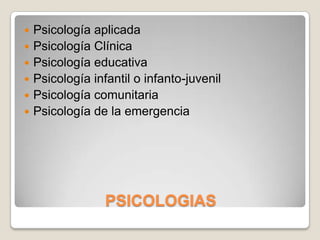    Psicología aplicada
   Psicología Clínica
   Psicología educativa
   Psicología infantil o infanto-juvenil
   Psicología comunitaria
   Psicología de la emergencia




                  PSICOLOGIAS
 