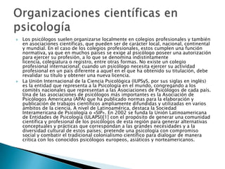    Los psicólogos suelen organizarse localmente en colegios profesionales y también
    en asociaciones científicas, que pueden ser de carácter local, nacional, continental
    y mundial. En el caso de los colegios profesionales, estos cumplen una función
    normativa, ya que en muchos países se exige al psicólogo poseer una autorización
    para ejercer su profesión, a lo que se denomina indistintamente
    licencia, colegiatura o registro, entre otras formas. No existe un colegio
    profesional internacional; cuando un psicólogo necesita ejercer su actividad
    profesional en un país diferente a aquel en el que ha obtenido su titulación, debe
    revalidar su título y obtener una nueva licencia.
   La Unión Internacional de la Ciencia Psicológica (IUPSyS, por sus siglas en inglés)
    es la entidad que representa a la Psicología en el mundo, congregando a los
    comités nacionales que representan a las Asociaciones de Psicólogos de cada país.
    Una de las asociaciones de psicólogos más importantes es la Asociación de
    Psicólogos Americana (APA) que ha publicado normas para la elaboración y
    publicación de trabajos científicos ampliamente difundidas y utilizadas en varios
    ámbitos de la ciencia. A nivel de Latinoamérica, destaca la Sociedad
    Interamericana de Psicología o «SIP». En 2002 se funda la Unión Latinoamericana
    de Entidades de Psicología (ULAPSI)[1] con el propósito de generar una comunidad
    científica y profesional de los psicólogos de esta región para generar alternativas
    conceptuales y prácticas que correspondan a las grandes necesidades y a la
    diversidad cultural de estos países; pretende una psicología con compromiso
    social y combatir el tradicional colonialismo científico para dialogar de manera
    crítica con los conocidos psicólogos europeos, asiáticos y norteamericanos.
 