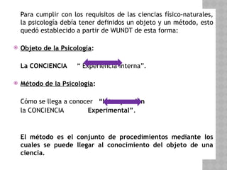 Para cumplir con los requisitos de las ciencias físico-naturales,
la psicología debía tener definidos un objeto y un método, esto
quedó establecido a partir de WUNDT de esta forma:
 Objeto de la Psicología:
La CONCIENCIA “ Experiencia interna”.
 Método de la Psicología:
Cómo se llega a conocer “Introspección
la CONCIENCIA Experimental”.
El método es el conjunto de procedimientos mediante los
cuales se puede llegar al conocimiento del objeto de una
ciencia.
 