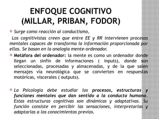 ENFOQUE COGNITIVO
(MILLAR, PRIBAN, FODOR)
 Surge como reacción al conductismo,
Los cognitivistas creen que entre EE y RR intervienen procesos
mentales capaces de transforma la información proporcionada por
ellos. Se basan en la analogía mente-ordenador.
 Metáfora del ordenador: la mente es como un ordenador donde
llegan un sinfín de informaciones ( inputs), donde son
seleccionadas, procesadas y almacenadas, y de la que salen
mensajes vía neurológica que se convierten en respuestas
motóricas, viscerales ( outputs).
 La Psicología debe estudiar los procesos, estructuras y
funciones mentales que dan sentido a la conducta humana.
Estas estructuras cognitivas son dinámicas y adaptativas. Su
función consiste en percibir las sensaciones, interpretarlas y
adaptarlas a los conocimientos previos.
 