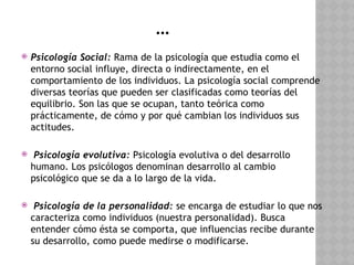 …
 Psicología Social: Rama de la psicología que estudia como el
entorno social influye, directa o indirectamente, en el
comportamiento de los individuos. La psicología social comprende
diversas teorías que pueden ser clasificadas como teorías del
equilibrio. Son las que se ocupan, tanto teórica como
prácticamente, de cómo y por qué cambian los individuos sus
actitudes.
 Psicología evolutiva: Psicología evolutiva o del desarrollo
humano. Los psicólogos denominan desarrollo al cambio
psicológico que se da a lo largo de la vida.
 Psicología de la personalidad: se encarga de estudiar lo que nos
caracteriza como individuos (nuestra personalidad). Busca
entender cómo ésta se comporta, que influencias recibe durante
su desarrollo, como puede medirse o modificarse.
 