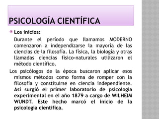 PSICOLOGÍA CIENTÍFICA
 Los inicios:
Durante el período que llamamos MODERNO
comenzaron a independizarse la mayoría de las
ciencias de la filosofía. La física, la biología y otras
llamadas ciencias fisico-naturales utilizaron el
método científico.
Los psicólogos de la época buscaron aplicar esos
mismos métodos como forma de romper con la
filosofía y constituirse en ciencia independiente.
Así surgió el primer laboratorio de psicología
experimental en el año 1879 a cargo de WILHEIM
WUNDT. Este hecho marcó el inicio de la
psicología científica.
 