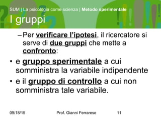 09/18/15 Prof. Gianni Ferrarese 11
–Per verificare l’ipotesi, il ricercatore si
serve di due gruppi che mette a
confronto:
• e gruppo sperimentale a cui
somministra la variabile indipendente
• e il gruppo di controllo a cui non
somministra tale variabile.
SUM | La psicologia come scienza | Metodo sperimentale
I gruppi
 