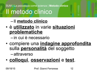 09/18/15 Prof. Gianni Ferrarese 12
–Il metodo clinico
• è utilizzato in varie situazioni
problematiche
–in cui è necessario
• compiere una indagine approfondita
sulla personalità del soggetto
–attraverso
• colloqui, osservazioni e test.
SUM | La psicologia come scienza | Metodo clinico
Il metodo clinico
 