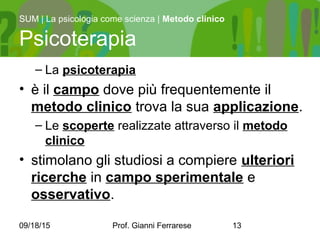 09/18/15 Prof. Gianni Ferrarese 13
– La psicoterapia
• è il campo dove più frequentemente il
metodo clinico trova la sua applicazione.
– Le scoperte realizzate attraverso il metodo
clinico
• stimolano gli studiosi a compiere ulteriori
ricerche in campo sperimentale e
osservativo.
SUM | La psicologia come scienza | Metodo clinico
Psicoterapia
 