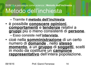 09/18/15 Prof. Gianni Ferrarese 14
– Tramite il metodo dell’inchiesta
• è possibile conoscere opinioni,
comportamenti e tendenze relativi a
gruppi più o meno consistenti di persone.
– Esso consiste nell’intervista,
• cioè nella somministrazione di un certo
numero di domande , nello stesso
momento, a un gruppo di soggetti, scelti
in modo da costituire un campione
rappresentativo dell’intera popolazione.
SUM | La psicologia come scienza | Metodo dell’inchiesta
Metodo dell’inchiesta
 