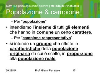 09/18/15 Prof. Gianni Ferrarese 15
– Per “popolazione”
• intendiamo l’insieme di tutti gli elementi
che hanno in comune un certo carattere.
– Per “campione rappresentativo”
• si intende un gruppo che riflette le
caratteristiche della popolazione
originaria da cui è scelto, in proporzione
alla popolazione reale.
SUM | La psicologia come scienza | Metodo dell’inchiesta
Popolazione & campione
 