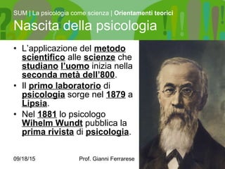 09/18/15 Prof. Gianni Ferrarese 3
• L’applicazione del metodo
scientifico alle scienze che
studiano l’uomo inizia nella
seconda metà dell’800.
• Il primo laboratorio di
psicologia sorge nel 1879 a
Lipsia.
• Nel 1881 lo psicologo
Wihelm Wundt pubblica la
prima rivista di psicologia.
SUM | La psicologia come scienza | Orientamenti teorici
Nascita della psicologia
 