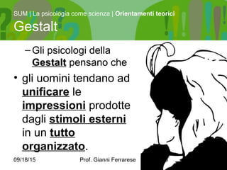 09/18/15 Prof. Gianni Ferrarese 5
–Gli psicologi della
Gestalt pensano che
• gli uomini tendano ad
unificare le
impressioni prodotte
dagli stimoli esterni
in un tutto
organizzato.
SUM | La psicologia come scienza | Orientamenti teorici
Gestalt
 