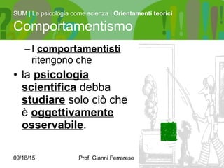 09/18/15 Prof. Gianni Ferrarese 6
–I comportamentisti
ritengono che
• la psicologia
scientifica debba
studiare solo ciò che
è oggettivamente
osservabile.
SUM | La psicologia come scienza | Orientamenti teorici
Comportamentismo
 
